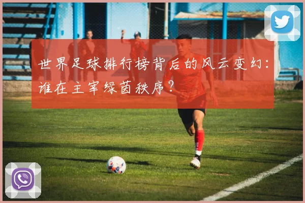 世界足球排行榜背后的风云变幻：谁在主宰绿茵秩序？