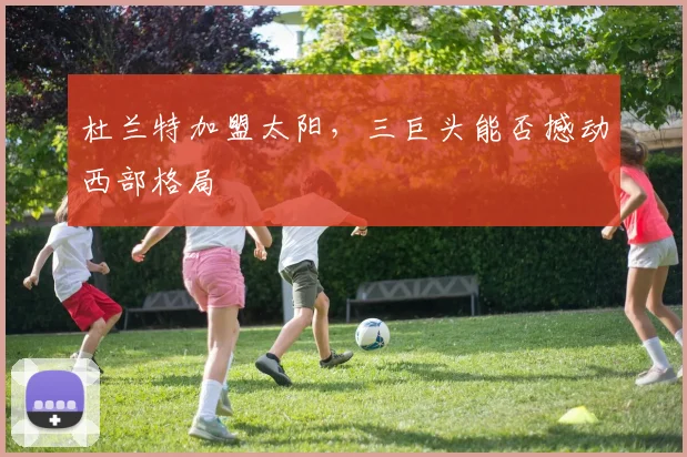 杜兰特加盟太阳,三巨头能否撼动西部格局