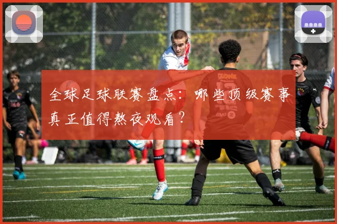 全球足球联赛盘点：哪些顶级赛事真正值得熬夜观看？