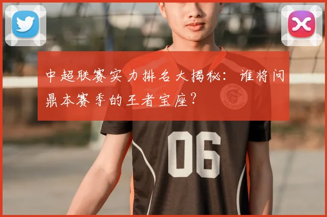 中超联赛实力排名大揭秘:谁将问鼎本赛季的王者宝座?