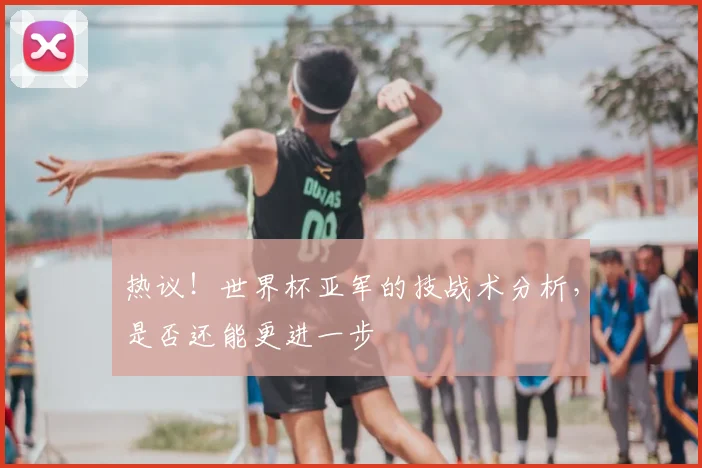 热议！世界杯亚军的技战术分析，是否还能更进一步
