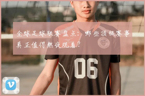 全球足球联赛盘点：哪些顶级赛事真正值得熬夜观看？