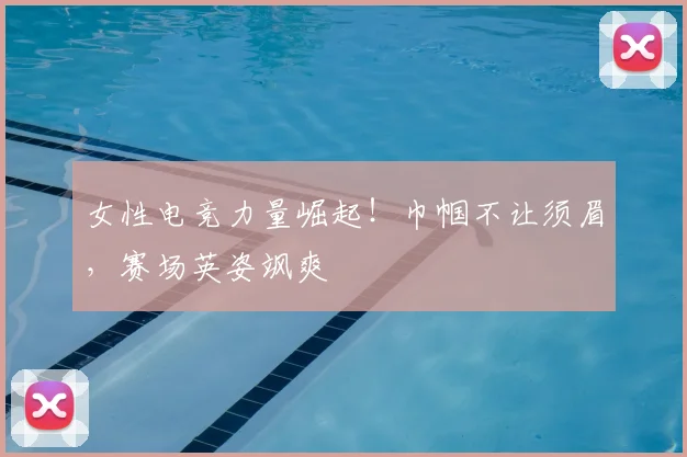 女性电竞力量崛起!巾帼不让须眉,赛场英姿飒爽