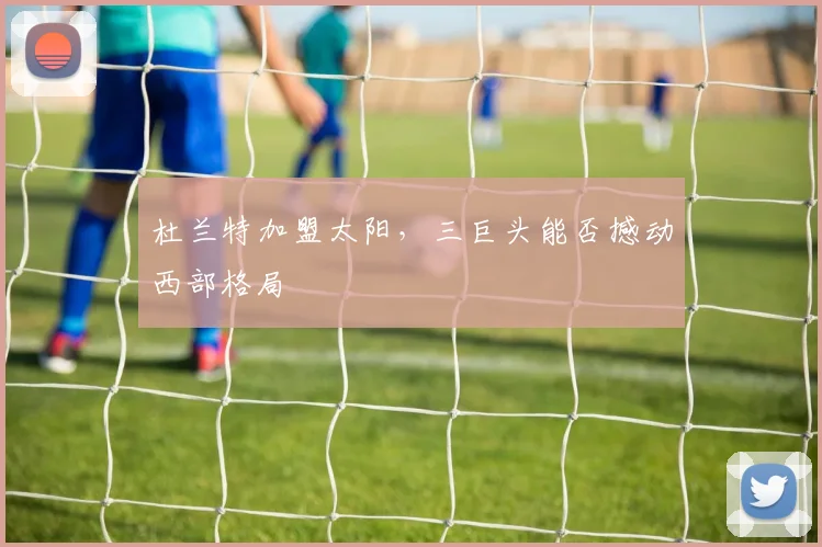 杜兰特加盟太阳,三巨头能否撼动西部格局