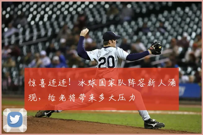 惊喜连连！冰球国家队阵容新人涌现，给老将带来多大压力