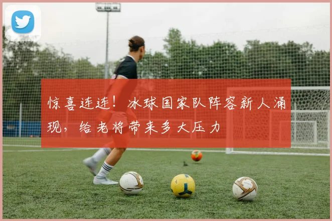 惊喜连连！冰球国家队阵容新人涌现，给老将带来多大压力