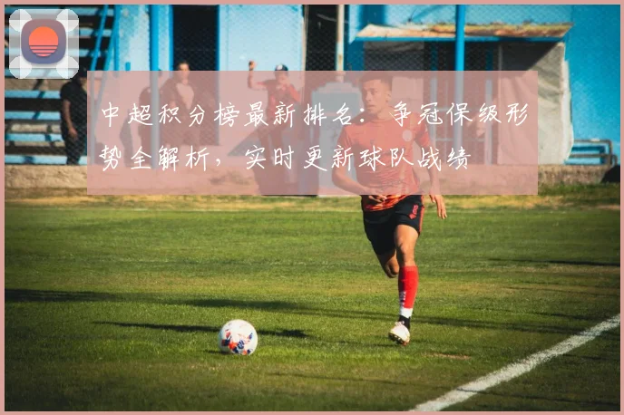 中超积分榜最新排名：争冠保级形势全解析，实时更新球队战绩