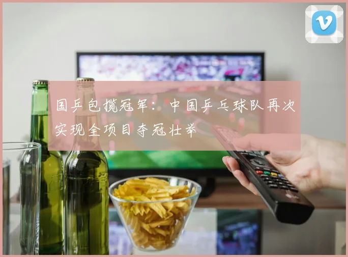 国乒包揽冠军:中国乒乓球队再次实现全项目夺冠壮举